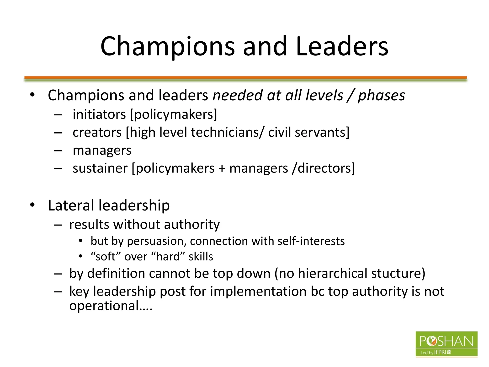 Champions and Leaders
• Champions and leaders needed at all levels / phases
– initiators [policymakers]
– creators [high level technicians/ civil servants]
– managers
– sustainer [policymakers + managers /directors]
• Lateral leadership
– results without authority
• but by persuasion, connection with self-interests
• “soft” over “hard” skills
– by definition cannot be top down (no hierarchical stucture)
– key leadership post for implementation bc top authority is not
operational….
 