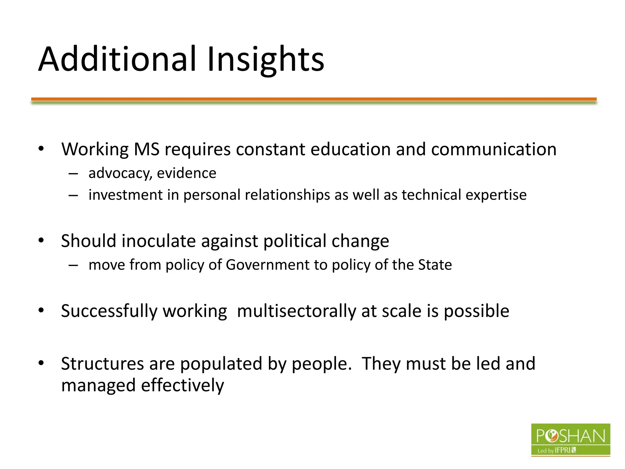 Additional Insights
• Working MS requires constant education and communication
– advocacy, evidence
– investment in personal relationships as well as technical expertise
• Should inoculate against political change
– move from policy of Government to policy of the State
• Successfully working multisectorally at scale is possible
• Structures are populated by people. They must be led and
managed effectively
 