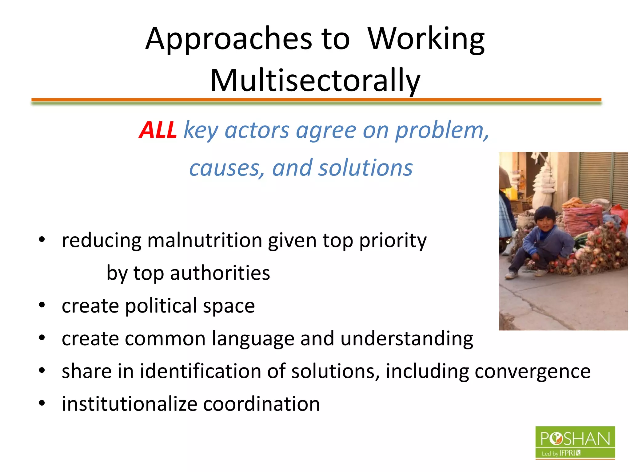 Approaches to Working
Multisectorally
ALL key actors agree on problem,
causes, and solutions
• reducing malnutrition given top priority
by top authorities
• create political space
• create common language and understanding
• share in identification of solutions, including convergence
• institutionalize coordination
 