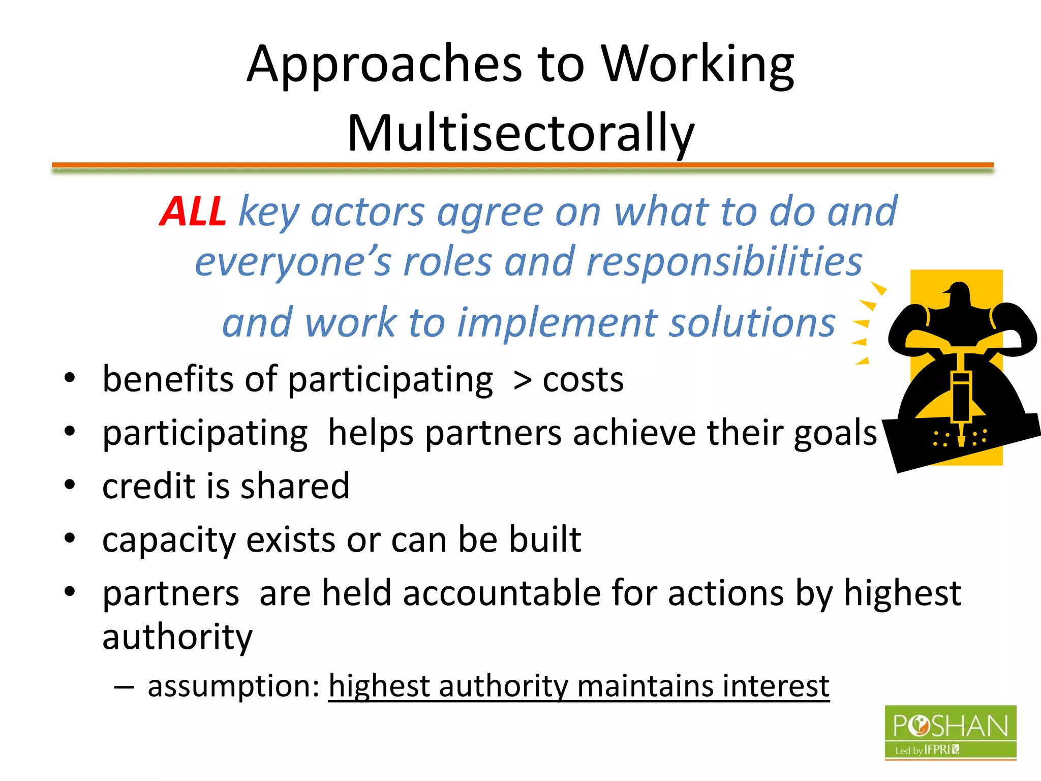 Approaches to Working
Multisectorally
ALL key actors agree on what to do and
everyone’s roles and responsibilities
and work to implement solutions
• benefits of participating > costs
• participating helps partners achieve their goals
• credit is shared
• capacity exists or can be built
• partners are held accountable for actions by highest
authority
– assumption: highest authority maintains interest
 