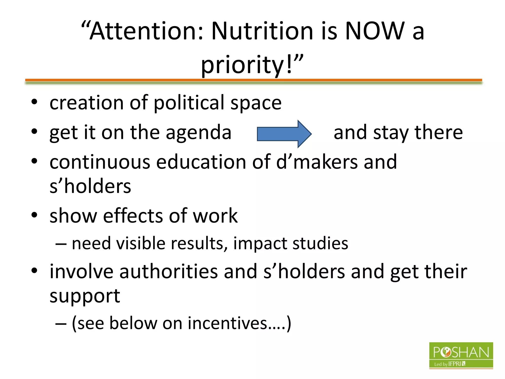 “Attention: Nutrition is NOW a
priority!”
• creation of political space
• get it on the agenda and stay there
• continuous education of d’makers and
s’holders
• show effects of work
– need visible results, impact studies
• involve authorities and s’holders and get their
support
– (see below on incentives….)
 