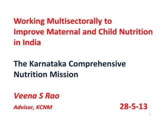 1
Working Multisectorally to
Improve Maternal and Child Nutrition
in India
The Karnataka Comprehensive
Nutrition Mission
Veena S Rao
Advisor, KCNM 28-5-13
 