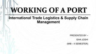 WORKING OF A PORT
PRESENTED BY –
ISHA JOSHI
(MIB – II SEMESTER)
International Trade Logistics & Supply Chain
Management
 