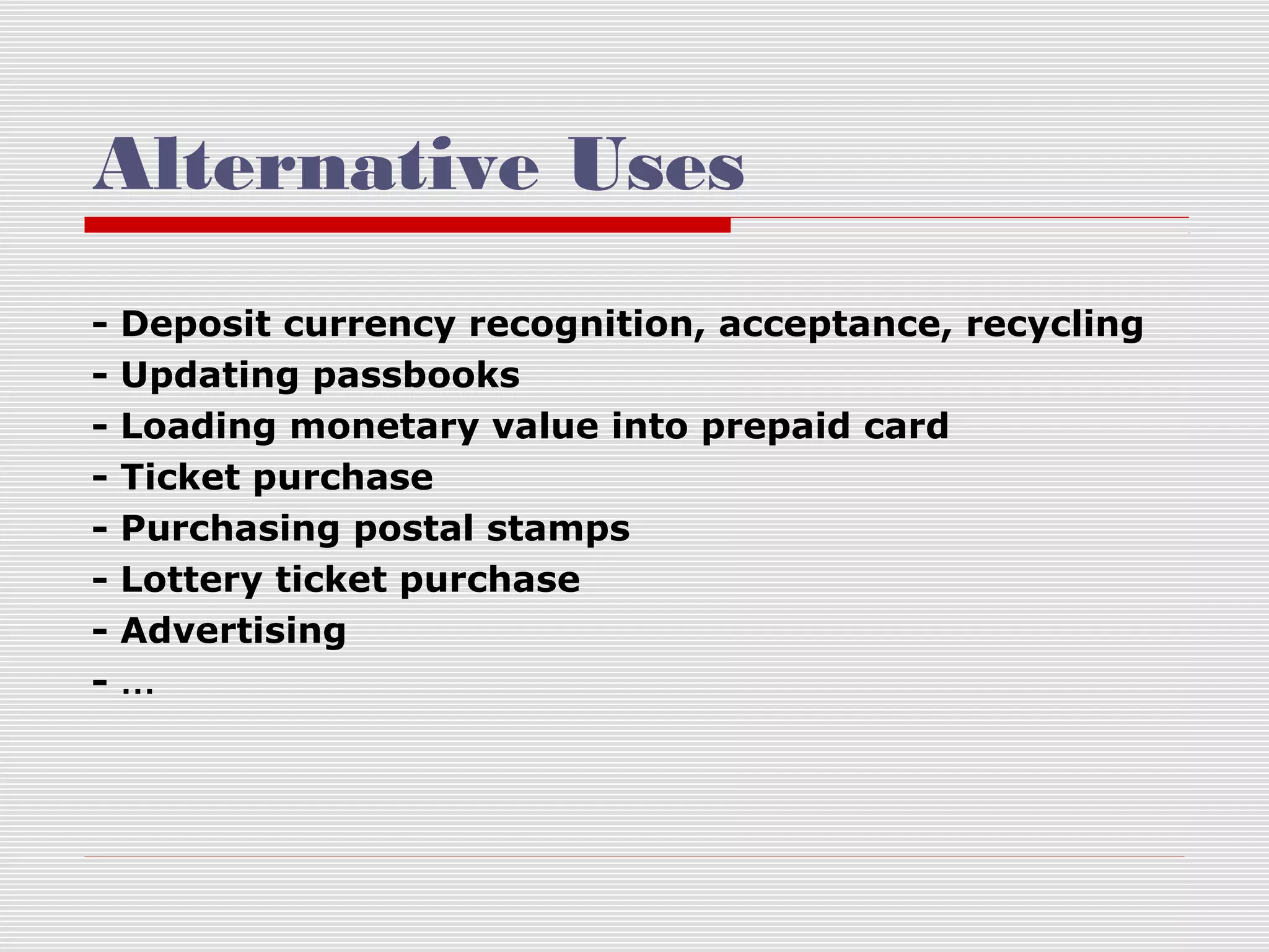 Alternative Uses
-

Deposit currency recognition, acceptance, recycling
Updating passbooks
Loading monetary value into prepaid card
Ticket purchase
Purchasing postal stamps
Lottery ticket purchase
Advertising
…

 