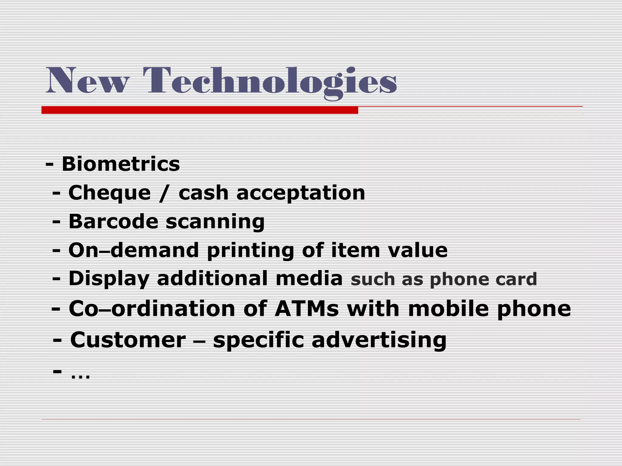 New Technologies
- Biometrics
- Cheque / cash acceptation
- Barcode scanning
- On–demand printing of item value
- Display additional media such as phone card

- Co–ordination of ATMs with mobile phone
- Customer – specific advertising
-…

 