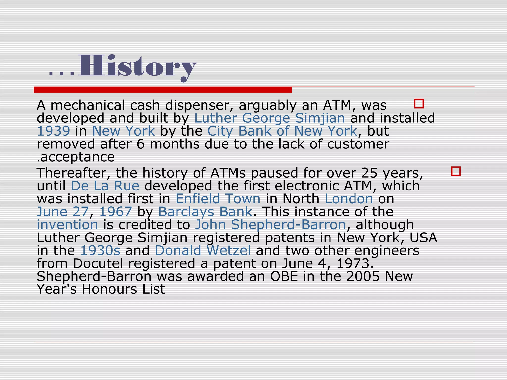 …History

A mechanical cash dispenser, arguably an ATM, was
developed and built by Luther George Simjian and installed
1939 in New York by the City Bank of New York, but
removed after 6 months due to the lack of customer
.acceptance

Thereafter, the history of ATMs paused for over 25 years,
until De La Rue developed the first electronic ATM, which
was installed first in Enfield Town in North London on
June 27, 1967 by Barclays Bank. This instance of the
invention is credited to John Shepherd-Barron, although
Luther George Simjian registered patents in New York, USA
in the 1930s and Donald Wetzel and two other engineers
from Docutel registered a patent on June 4, 1973.
Shepherd-Barron was awarded an OBE in the 2005 New
Year's Honours List

 