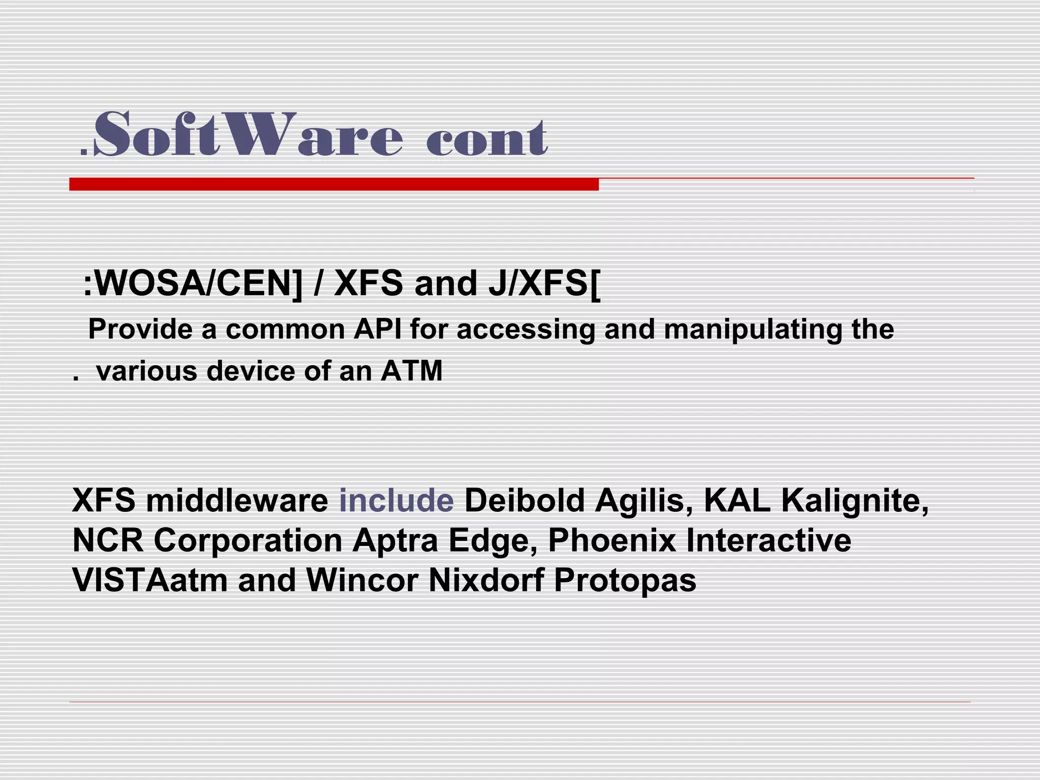 .SoftWare cont
:WOSA/CEN] / XFS and J/XFS]
Provide a common API for accessing and manipulating the
. various device of an ATM

XFS middleware include Deibold Agilis, KAL Kalignite,
NCR Corporation Aptra Edge, Phoenix Interactive
VISTAatm and Wincor Nixdorf Protopas

 