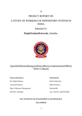 A
                             PROJECT REPORT ON
 A STUDY OF WORKING OF DEPOSITORY SYSTEM IN
                   INDIA
                                   Submitted To:
                        PunjabTechnicalUniversity, Jalandhar.




InpartialfulfilmentofthedegreeinMasterofBusinessAdministration(MBA)(
                            2010-12 Batch)


Project submitted to:                              Submitted By:

Ms. Megha Sharma,                                  Hiresh Ahluwalia

Assistant Professor                                MBA (Finance)

Dept. of Business Management                       Semester4th

DAVIET, Jalandhar                                  Univ. Roll No.100232243840



               DAV INSTITUTE OF ENGINEERING & TECHNOLOGY

                                    JALANDHAR


                                          1
 