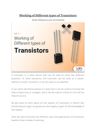 Working of Different types of Transistors
Austin February 24, 2022 no Comments
A transistor is a small device that can be used to serve two different
purposes. In some situations, the transistor can be used as a switch,
whereas in other situations, it can be used as an amplifier.
It can serve two-fold purposes in a way that it can be used to increase the
flow of electricity or voltages, and it can be used to inhibit or turn off the
flow of current.
Do you wish to learn about all the aspects of transistors in detail? Our
private physics tutor can guide you thoroughly to gain all the knowledge of
the subject.
Here we have discussed the different uses and applications of transistors
based on their modes of working.
 
