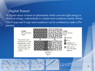 Digital Sensor
•A digital sensor is based on photodiode which converts light energy to
electrical energy, a photodiode is a doped semi-conductor mostly silicon
•The P-type and N-type semi-conductor can be combined to make a PN-
junction
13
Figure: 10 PN-junction
 