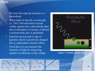 • Reverse bias type pn-junction is a
photodiode.
• When light of specific wavelength
i.e. 190-1100 nm(which include
visible region) hits a photodiode then
due to absorption of energy of photon
a electron-hole pair is generated.
• Electron run towards n side of
junction which is positively charged
this is called photo-electric effect.
• From here we can measure the
intensity of light by measuring
number of electrons or the voltage.
14
Figure: 11 Photo-electric effect
Contd.
 