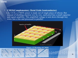 • CMOS(Complementary Metal Oxide Semiconductor)
Like CCD, a CMOS sensor is made out of single piece of silicon. But
instead of shuttling electron row by row, each pixel has a small capacitor
and signal amplifier. This amplified voltage is sent down through tiny
wires into a bus and processed in parallel.
16
Figure: 13 Working of CMOS
Contd.
 