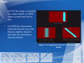 • In CCD the image is recorded
in a single instant, a CMOS
sensor records data line by
line.
• In CMOS the information
collected from the top of the
frame is slightly ahead of
time than the information
from the bottom.
17
Figure: 14 Comparison between CMOS and CCD
images
Contd.
 