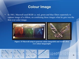 Colour Image
• In 1861, Maxwell used RGB i.e. red, green and blue filters separetely to
capture image of a ribbon, on combining these images what he gets was the
first ever color image.
18
Figure: 15 Maxwell setup to generate colour image(left) and world’s first
ever colour image(right)
 