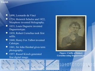  1490, Leonardo da Vinci
 1724, Heinrich Schulze and 1822,
Nicephore invented Heliography.
 1833, Louis Daguerre invented
Daguerreotype.
 1839, Robert Cornelius took first
selfie.
 1840, Henry Fox Talbot invented
Calotype.
 1841, Sir John Hershal gives term
photography.
 1957, Russel Kirsch generated
first digital image.
3
Figure: 2 Selfie of Robert
Cornelius using Daguerreotype
Contd.
 
