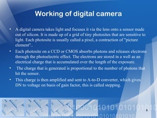 Working of digital camera
• A digital camera takes light and focuses it via the lens onto a sensor made
out of silicon. It is made up of a grid of tiny photosites that are sensitive to
light. Each photosite is usually called a pixel, a contraction of "picture
element"..
• Each photosite on a CCD or CMOS absorbs photons and releases electrons
through the photoelectric effect. The electrons are stored in a well as an
electrical charge that is accumulated over the length of the exposure.
• The charge that is generated is proportional to the number of photons that
hit the sensor.
• This charge is then amplified and sent to A-to-D converter, which gives
DN to voltage on basis of gain factor, this is called stepping.
8
 
