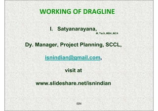 WORKING OF DRAGLINE

         I. Satyanarayana,
                          M.Tech,MBA,MCA



Dy. Manager, Project Planning, SCCL,

       isnindian@gmail.com,

              visit at

   www.slideshare.net/isnindian


                   ISN
 