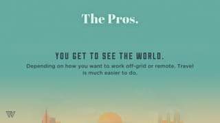 The Pros.
YOU GET TO SEE THE WORLD.
Depending on how you want to work off-grid or remote. Travel
is much easier to do.
 