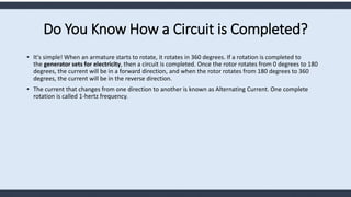 Do You Know How a Circuit is Completed?
• It's simple! When an armature starts to rotate, it rotates in 360 degrees. If a rotation is completed to
the generator sets for electricity, then a circuit is completed. Once the rotor rotates from 0 degrees to 180
degrees, the current will be in a forward direction, and when the rotor rotates from 180 degrees to 360
degrees, the current will be in the reverse direction.
• The current that changes from one direction to another is known as Alternating Current. One complete
rotation is called 1-hertz frequency.
 