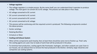 • Voltage regulator
• The voltage regulator is a simple process. By the name itself, you can understand that it operates to produce
voltage. The main goal is to convert DC to AC voltage. This process can take place in four steps.
• AC voltage converted to DC current
• DC current converted to AC current
• AC current converted to DC current
• DC current converted to AC voltage
• This process will be continuing until the required current is produced. The following components conduct
the above process.
• Exciter windings
• Rotating Rectifiers
• Armature or Rotor
• Cooling and Exhaust System
• When all the components work heavily, then at least there should be some rest to freshen up. That's why
the cooling agents are used. Due to loads of work heat will be produced in the place.
• To minimize heat production, cooling agents like freshwater, hydrogen, and other coolants are used. Even in
our houses, we use exhaust fans to remove the heat produced in the kitchen. Similarly, large industries and
companies use cooling systems.
 