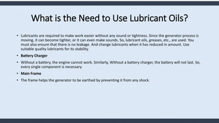 What is the Need to Use Lubricant Oils?
• Lubricants are required to make work easier without any sound or tightness. Since the generator process is
moving, it can become tighter, or it can even make sounds. So, lubricant oils, greases, etc., are used. You
must also ensure that there is no leakage. And change lubricants when it has reduced in amount. Use
suitable quality lubricants for its stability.
• Battery Charger
• Without a battery, the engine cannot work. Similarly, Without a battery charger, the battery will not last. So,
every single component is necessary.
• Main Frame
• The frame helps the generator to be earthed by preventing it from any shock.
 