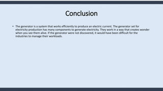 Conclusion
• The generator is a system that works efficiently to produce an electric current. The generator set for
electricity production has many components to generate electricity. They work in a way that creates wonder
when you see them alive. If the generator were not discovered, it would have been difficult for the
industries to manage their workloads.
 