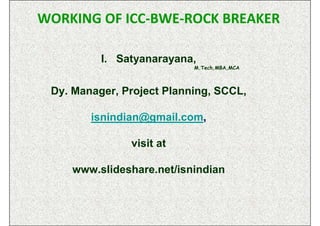 WORKING OF ICC-BWE-ROCK BREAKER

          I. Satyanarayana,
                           M.Tech,MBA,MCA



 Dy. Manager, Project Planning, SCCL,

        isnindian@gmail.com,

               visit at

    www.slideshare.net/isnindian
 