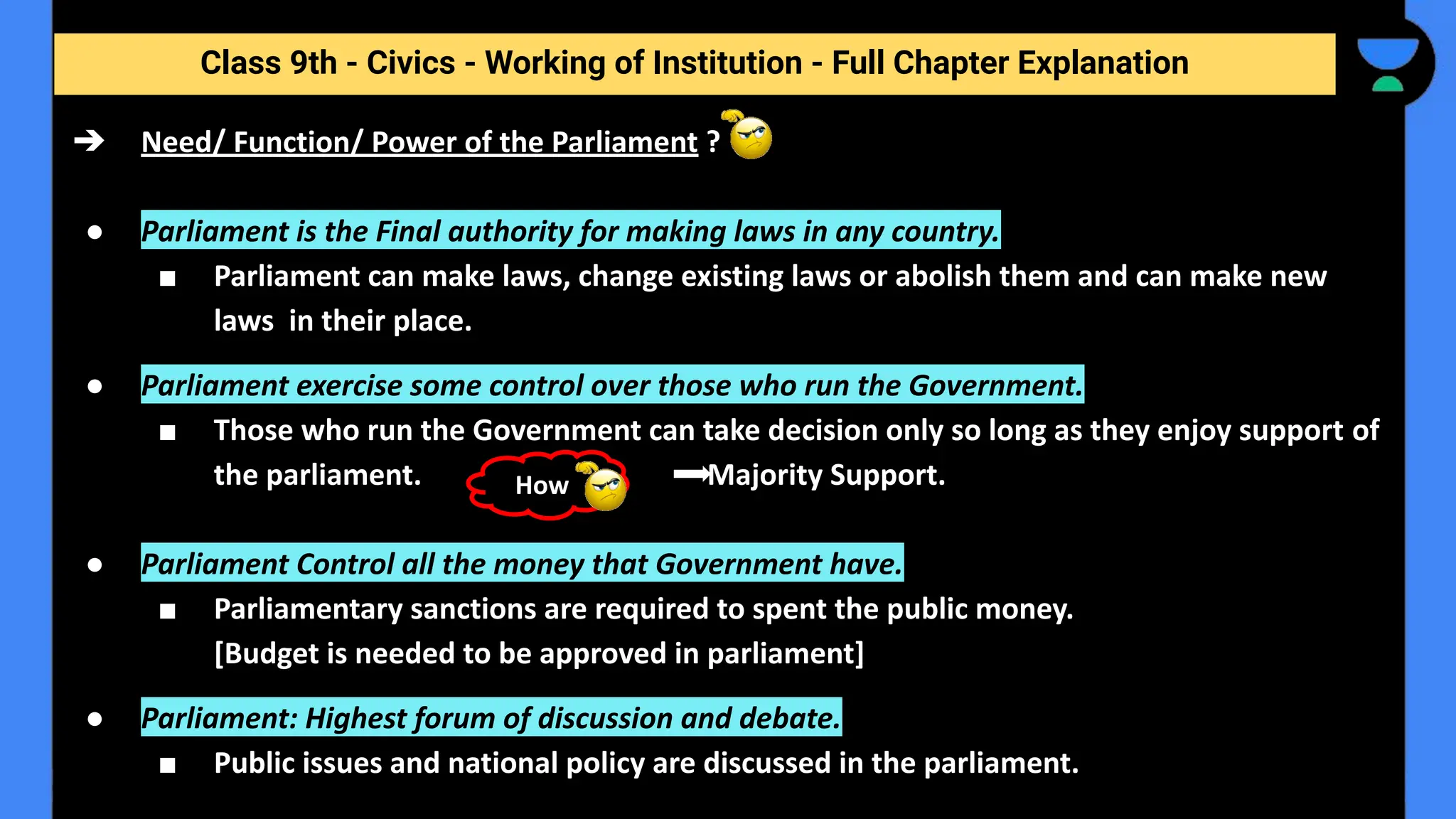Class 9th - Civics - Working of Institution - Full Chapter Explanation
➔ Need/ Function/ Power of the Parliament ?
● Parliament is the Final authority for making laws in any country.
■ Parliament can make laws, change existing laws or abolish them and can make new
laws in their place.
● Parliament exercise some control over those who run the Government.
■ Those who run the Government can take decision only so long as they enjoy support of
the parliament. Majority Support.
● Parliament Control all the money that Government have.
■ Parliamentary sanctions are required to spent the public money.
[Budget is needed to be approved in parliament]
● Parliament: Highest forum of discussion and debate.
■ Public issues and national policy are discussed in the parliament.
How
 
