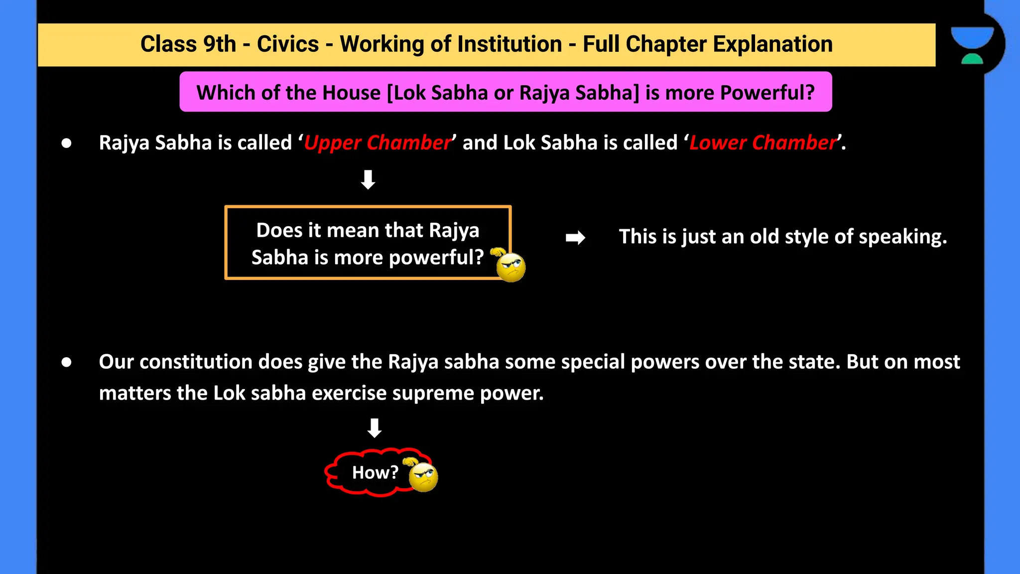 Class 9th - Civics - Working of Institution - Full Chapter Explanation
Which of the House [Lok Sabha or Rajya Sabha] is more Powerful?
● Rajya Sabha is called ‘Upper Chamber’ and Lok Sabha is called ‘Lower Chamber’.
This is just an old style of speaking.
● Our constitution does give the Rajya sabha some special powers over the state. But on most
matters the Lok sabha exercise supreme power.
Does it mean that Rajya
Sabha is more powerful?
How?
 