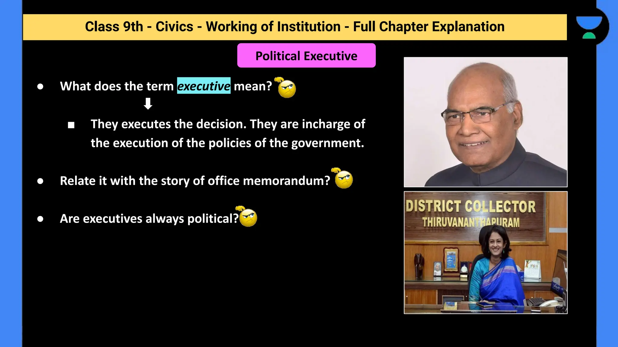 Class 9th - Civics - Working of Institution - Full Chapter Explanation
Political Executive
● What does the term executive mean?
■ They executes the decision. They are incharge of
the execution of the policies of the government.
● Relate it with the story of office memorandum?
● Are executives always political?
 