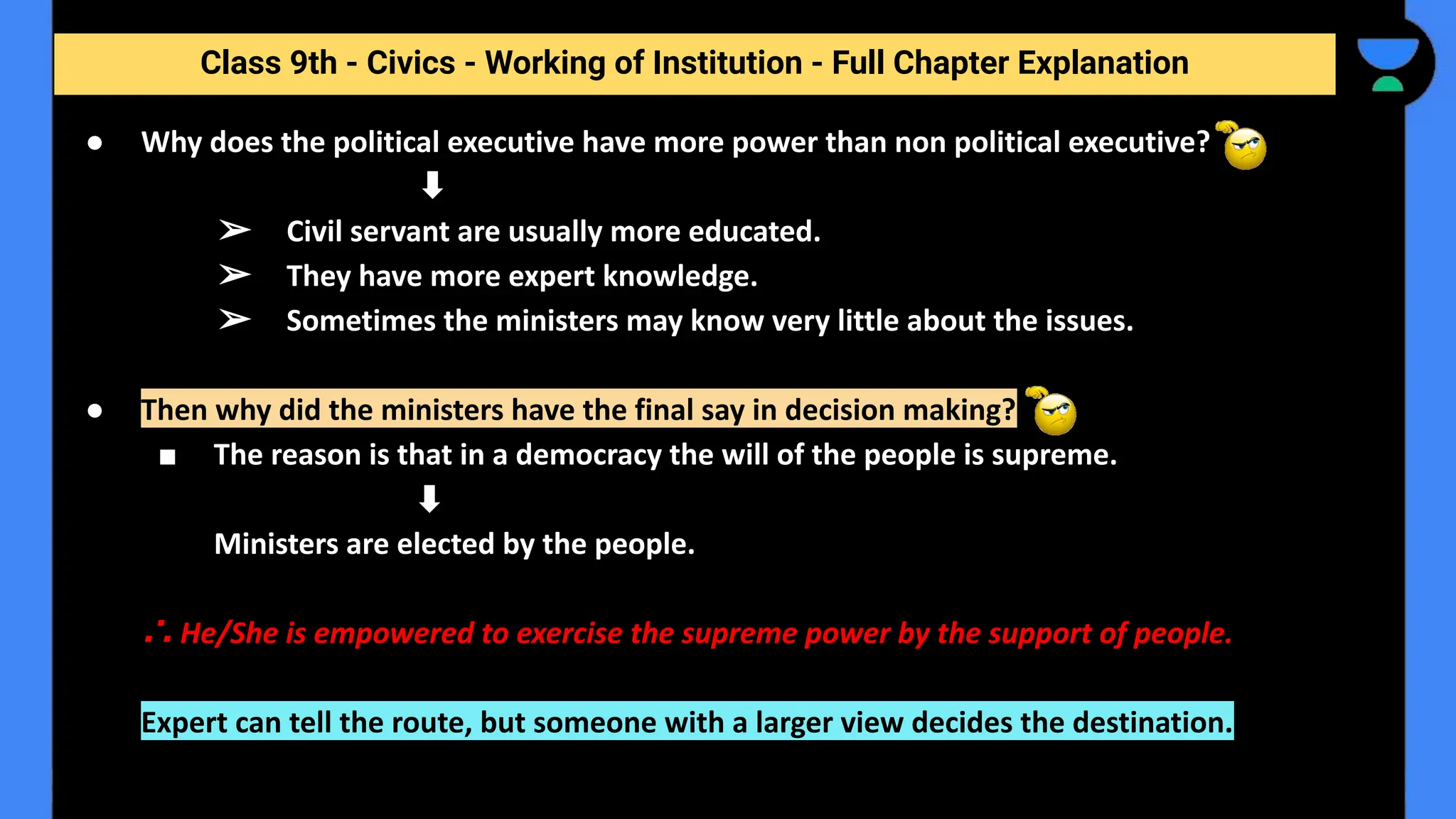 Class 9th - Civics - Working of Institution - Full Chapter Explanation
● Why does the political executive have more power than non political executive?
➢ Civil servant are usually more educated.
➢ They have more expert knowledge.
➢ Sometimes the ministers may know very little about the issues.
● Then why did the ministers have the final say in decision making?
■ The reason is that in a democracy the will of the people is supreme.
Ministers are elected by the people.
∴ He/She is empowered to exercise the supreme power by the support of people.
Expert can tell the route, but someone with a larger view decides the destination.
 