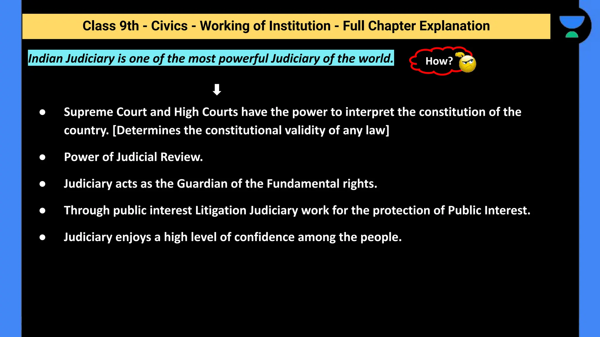 Class 9th - Civics - Working of Institution - Full Chapter Explanation
Indian Judiciary is one of the most powerful Judiciary of the world.
● Supreme Court and High Courts have the power to interpret the constitution of the
country. [Determines the constitutional validity of any law]
● Power of Judicial Review.
● Judiciary acts as the Guardian of the Fundamental rights.
● Through public interest Litigation Judiciary work for the protection of Public Interest.
● Judiciary enjoys a high level of confidence among the people.
How?
 