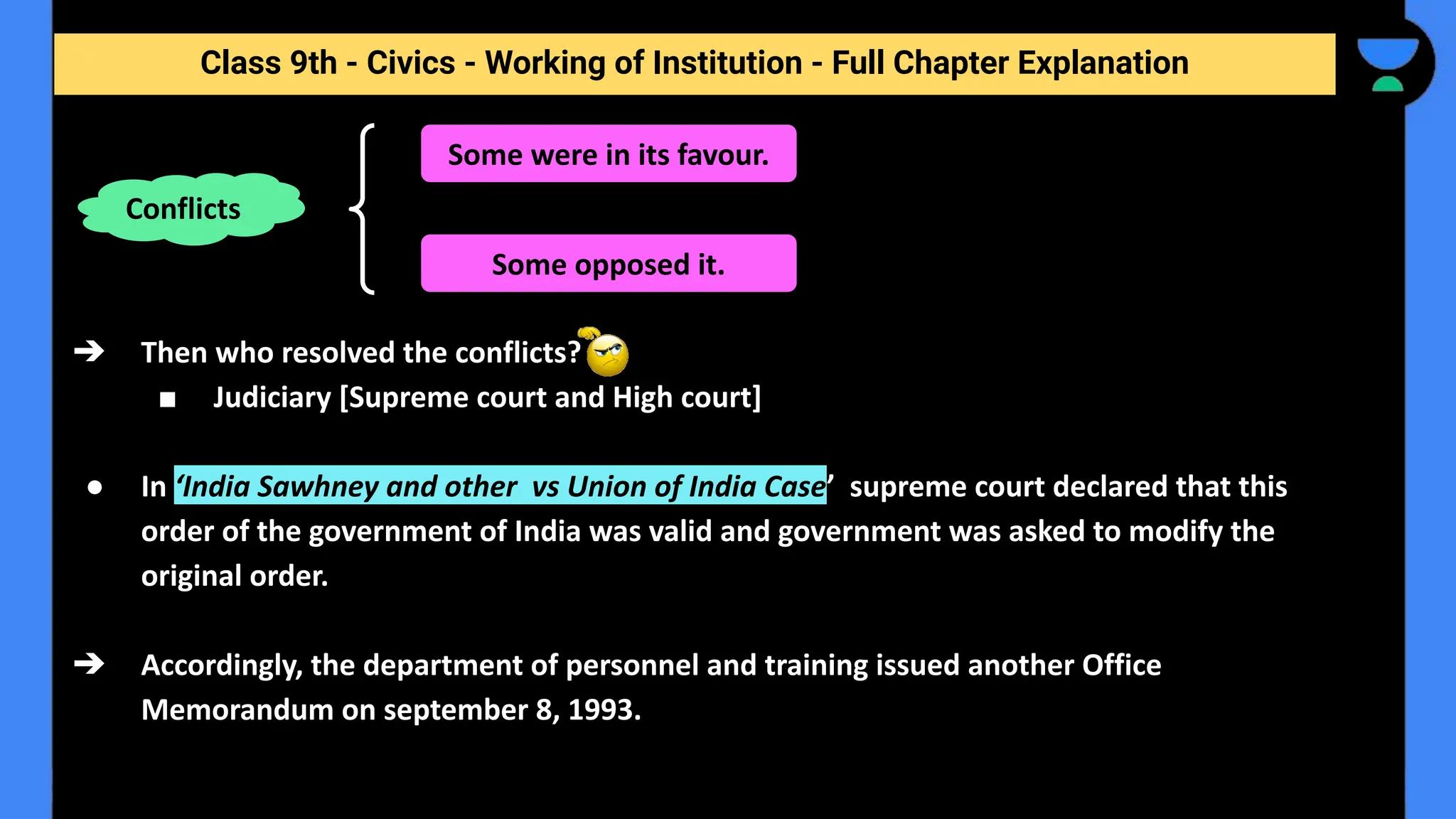 Class 9th - Civics - Working of Institution - Full Chapter Explanation
➔ Then who resolved the conflicts?
■ Judiciary [Supreme court and High court]
● In ‘India Sawhney and other vs Union of India Case’ supreme court declared that this
order of the government of India was valid and government was asked to modify the
original order.
➔ Accordingly, the department of personnel and training issued another Office
Memorandum on september 8, 1993.
Conflicts
Some were in its favour.
Some opposed it.
 