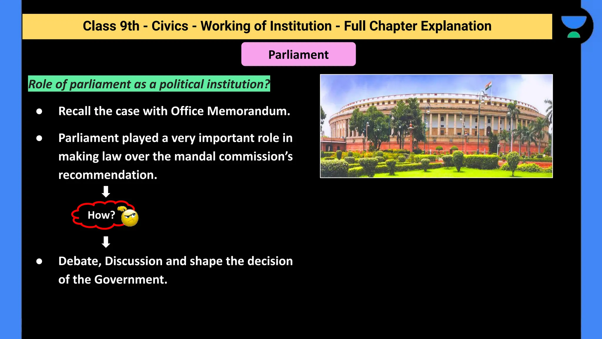 Class 9th - Civics - Working of Institution - Full Chapter Explanation
Parliament
Role of parliament as a political institution?
● Recall the case with Office Memorandum.
● Parliament played a very important role in
making law over the mandal commission’s
recommendation.
● Debate, Discussion and shape the decision
of the Government.
How?
 
