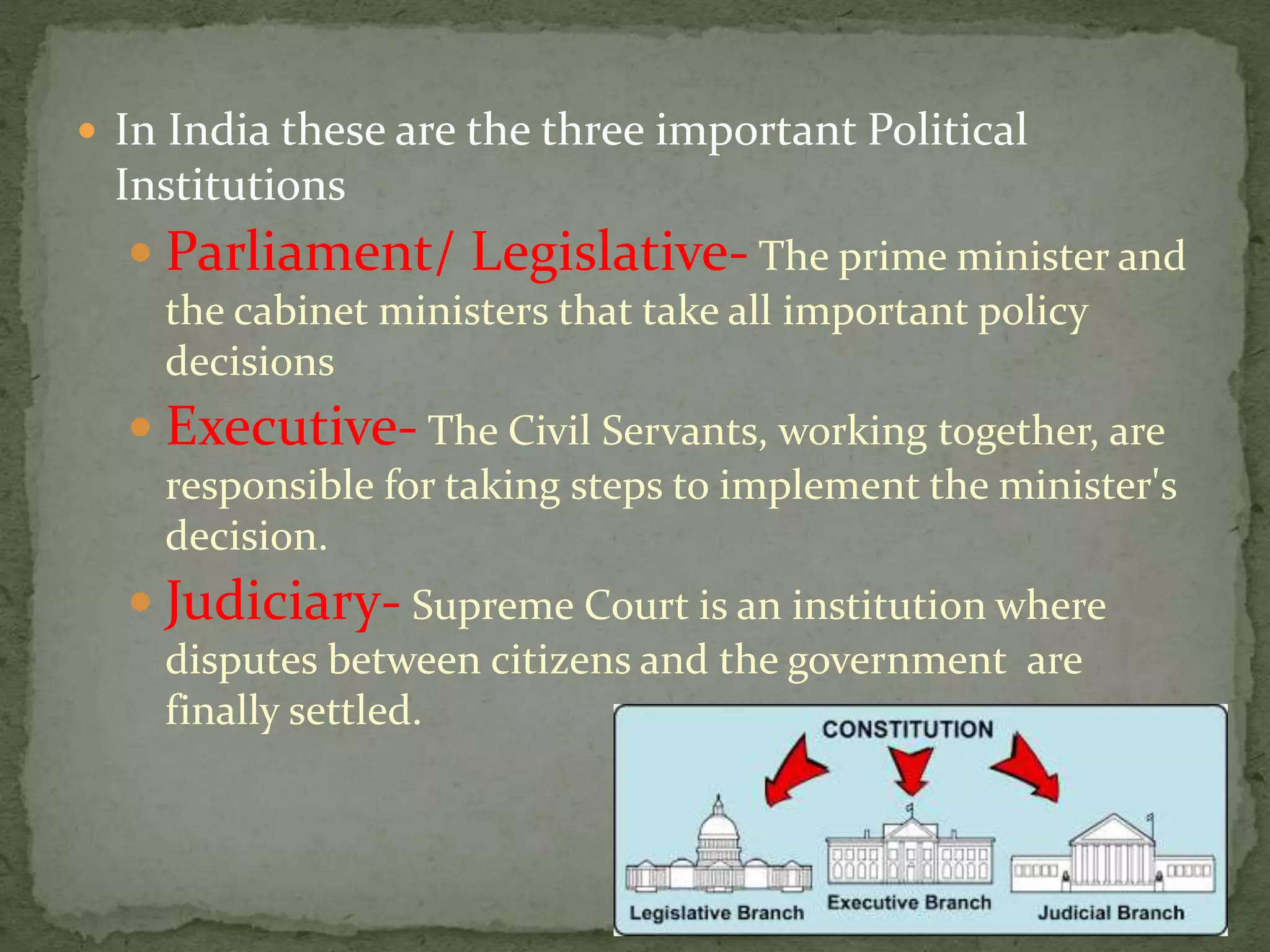  In India these are the three important Political
Institutions
 Parliament/ Legislative- The prime minister and
the cabinet ministers that take all important policy
decisions
 Executive- The Civil Servants, working together, are
responsible for taking steps to implement the minister's
decision.
 Judiciary- Supreme Court is an institution where
disputes between citizens and the government are
finally settled.
 
