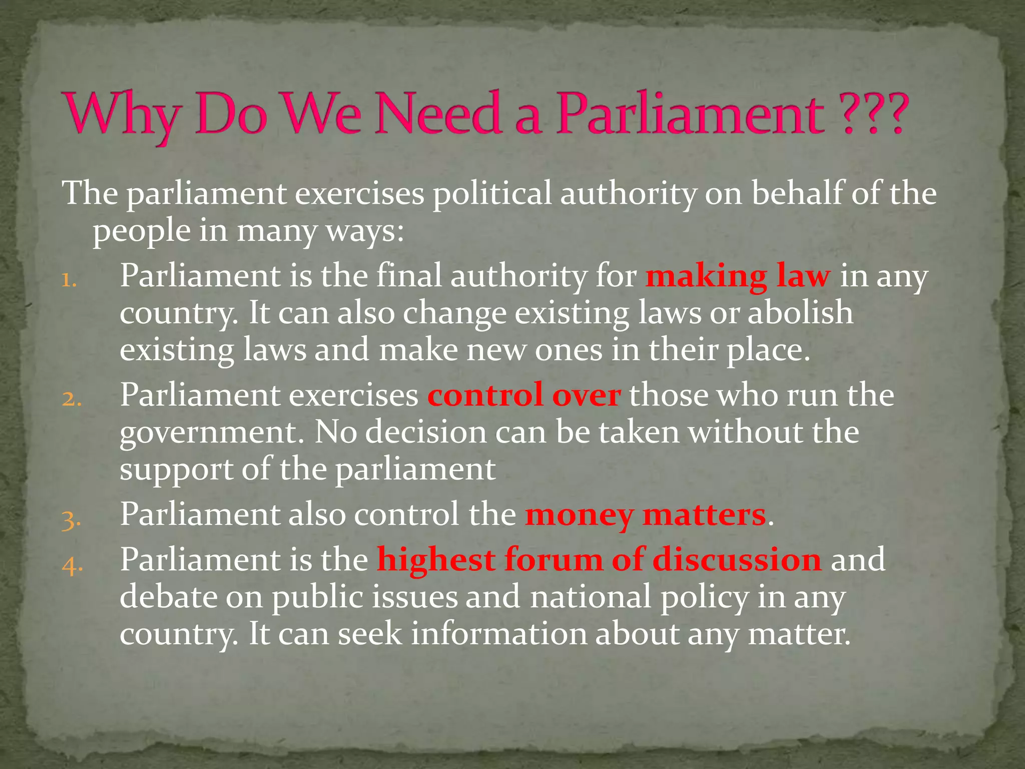 The parliament exercises political authority on behalf of the
people in many ways:
1. Parliament is the final authority for making law in any
country. It can also change existing laws or abolish
existing laws and make new ones in their place.
2. Parliament exercises control over those who run the
government. No decision can be taken without the
support of the parliament
3. Parliament also control the money matters.
4. Parliament is the highest forum of discussion and
debate on public issues and national policy in any
country. It can seek information about any matter.
 