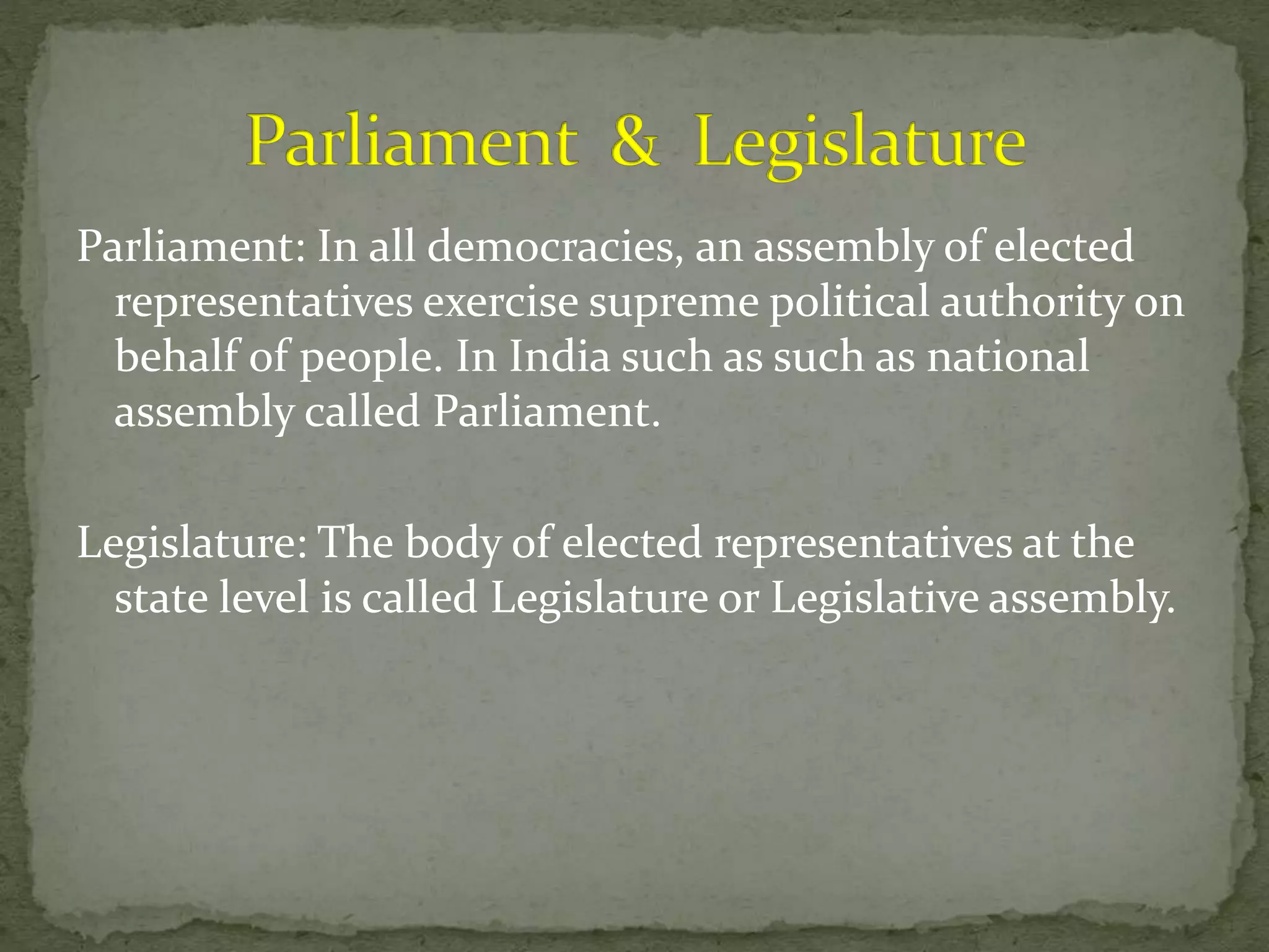 Parliament: In all democracies, an assembly of elected
representatives exercise supreme political authority on
behalf of people. In India such as such as national
assembly called Parliament.
Legislature: The body of elected representatives at the
state level is called Legislature or Legislative assembly.
 