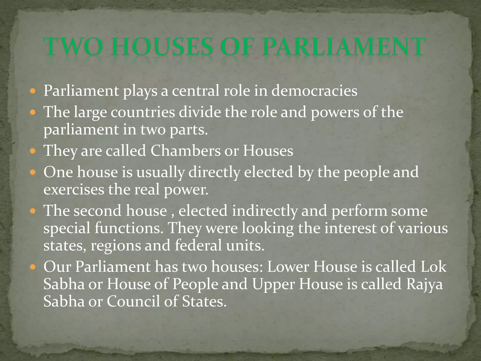  Parliament plays a central role in democracies
 The large countries divide the role and powers of the
parliament in two parts.
 They are called Chambers or Houses
 One house is usually directly elected by the people and
exercises the real power.
 The second house , elected indirectly and perform some
special functions. They were looking the interest of various
states, regions and federal units.
 Our Parliament has two houses: Lower House is called Lok
Sabha or House of People and Upper House is called Rajya
Sabha or Council of States.
 