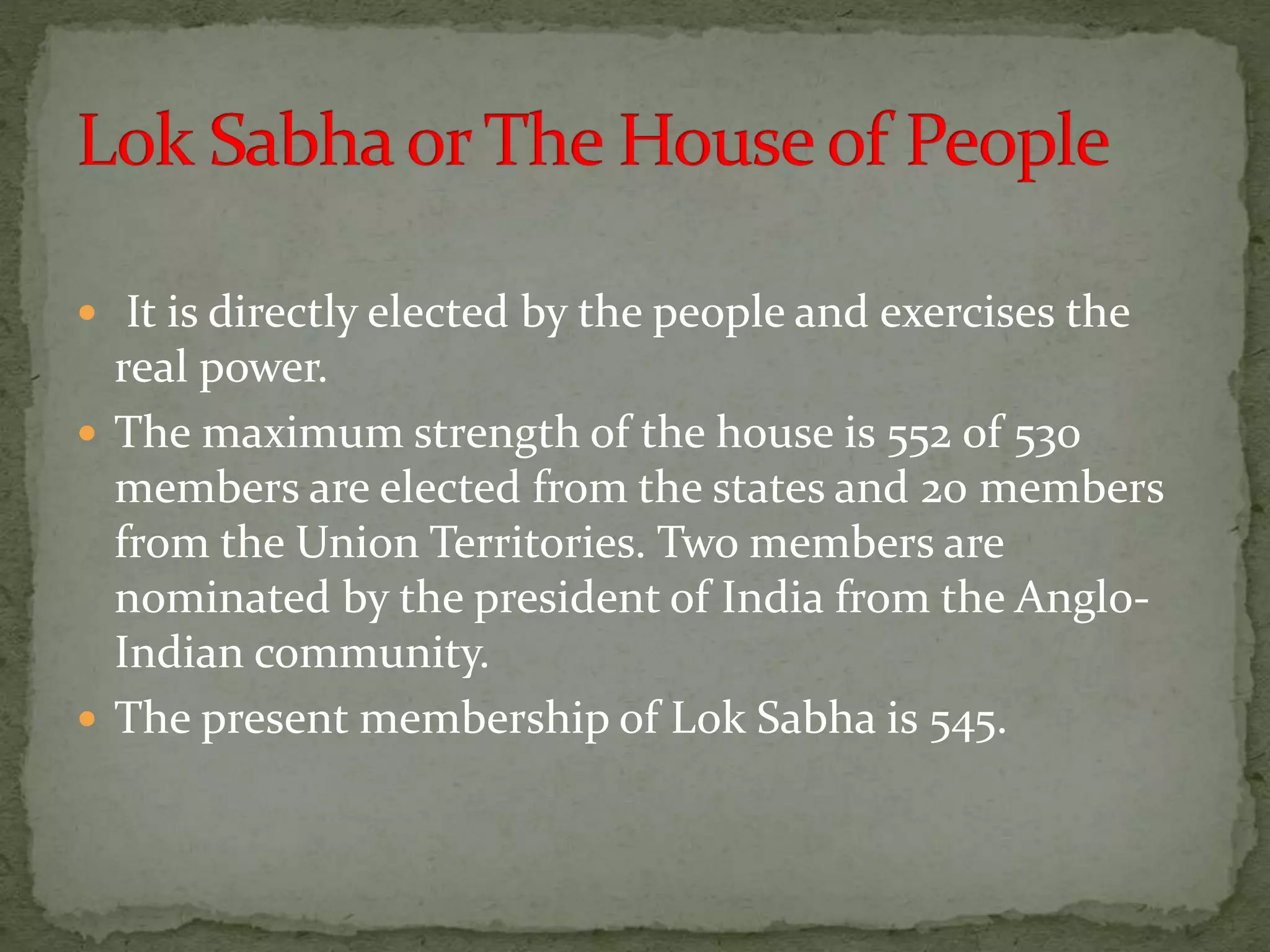  It is directly elected by the people and exercises the
real power.
 The maximum strength of the house is 552 of 530
members are elected from the states and 20 members
from the Union Territories. Two members are
nominated by the president of India from the Anglo-
Indian community.
 The present membership of Lok Sabha is 545.
 