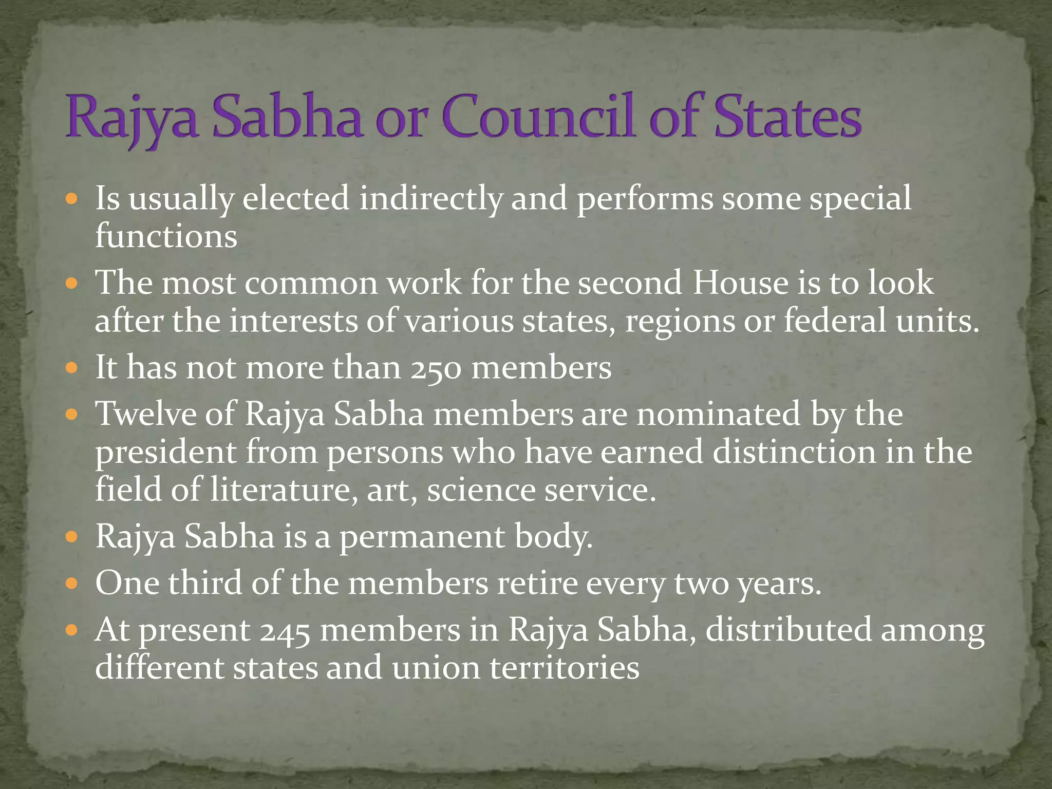  Is usually elected indirectly and performs some special
functions
 The most common work for the second House is to look
after the interests of various states, regions or federal units.
 It has not more than 250 members
 Twelve of Rajya Sabha members are nominated by the
president from persons who have earned distinction in the
field of literature, art, science service.
 Rajya Sabha is a permanent body.
 One third of the members retire every two years.
 At present 245 members in Rajya Sabha, distributed among
different states and union territories
 