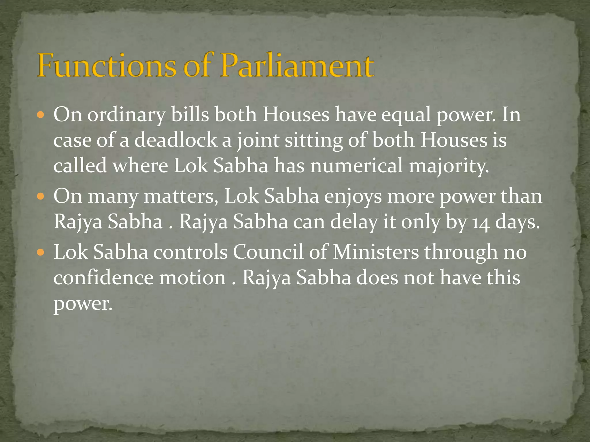  On ordinary bills both Houses have equal power. In
case of a deadlock a joint sitting of both Houses is
called where Lok Sabha has numerical majority.
 On many matters, Lok Sabha enjoys more power than
Rajya Sabha . Rajya Sabha can delay it only by 14 days.
 Lok Sabha controls Council of Ministers through no
confidence motion . Rajya Sabha does not have this
power.
 