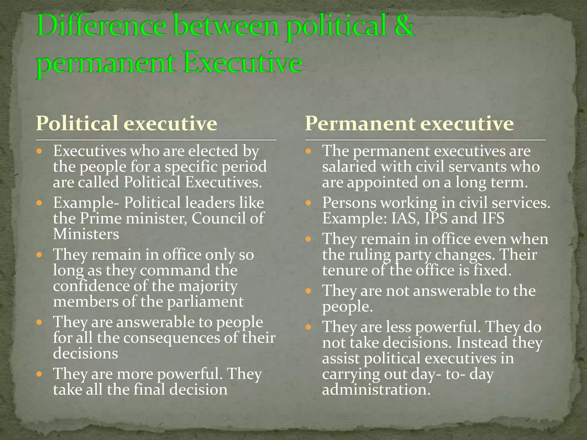 Political executive
 Executives who are elected by
the people for a specific period
are called Political Executives.
 Example- Political leaders like
the Prime minister, Council of
Ministers
 They remain in office only so
long as they command the
confidence of the majority
members of the parliament
 They are answerable to people
for all the consequences of their
decisions
 They are more powerful. They
take all the final decision
 The permanent executives are
salaried with civil servants who
are appointed on a long term.
 Persons working in civil services.
Example: IAS, IPS and IFS
 They remain in office even when
the ruling party changes. Their
tenure of the office is fixed.
 They are not answerable to the
people.
 They are less powerful. They do
not take decisions. Instead they
assist political executives in
carrying out day- to- day
administration.
Permanent executive
 