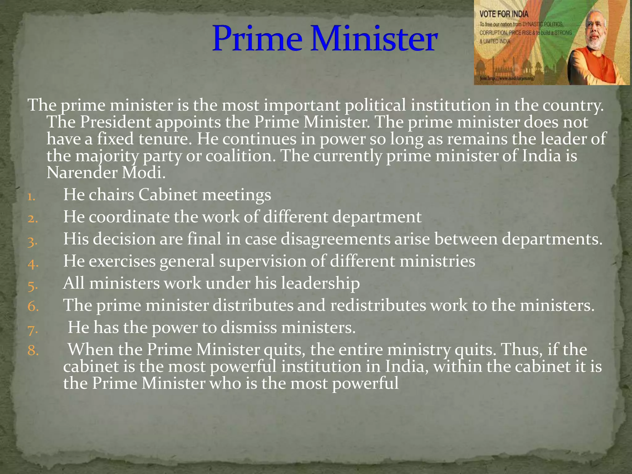 The prime minister is the most important political institution in the country.
The President appoints the Prime Minister. The prime minister does not
have a fixed tenure. He continues in power so long as remains the leader of
the majority party or coalition. The currently prime minister of India is
Narender Modi.
1. He chairs Cabinet meetings
2. He coordinate the work of different department
3. His decision are final in case disagreements arise between departments.
4. He exercises general supervision of different ministries
5. All ministers work under his leadership
6. The prime minister distributes and redistributes work to the ministers.
7. He has the power to dismiss ministers.
8. When the Prime Minister quits, the entire ministry quits. Thus, if the
cabinet is the most powerful institution in India, within the cabinet it is
the Prime Minister who is the most powerful
 