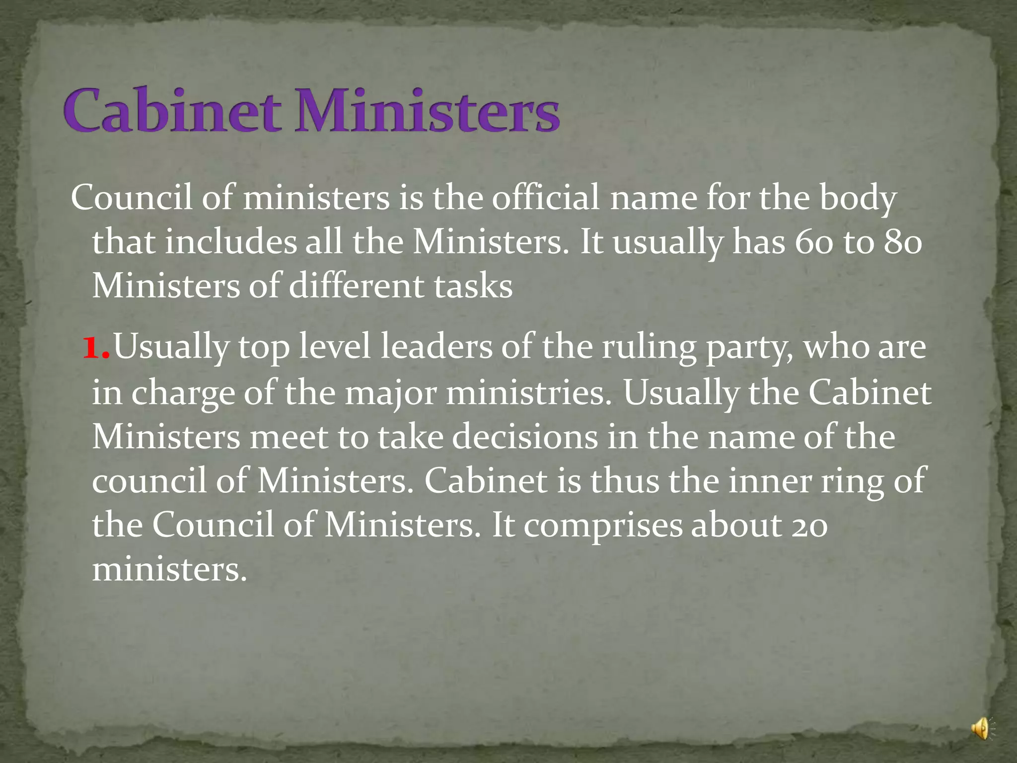 Council of ministers is the official name for the body
that includes all the Ministers. It usually has 60 to 80
Ministers of different tasks
1.Usually top level leaders of the ruling party, who are
in charge of the major ministries. Usually the Cabinet
Ministers meet to take decisions in the name of the
council of Ministers. Cabinet is thus the inner ring of
the Council of Ministers. It comprises about 20
ministers.
 