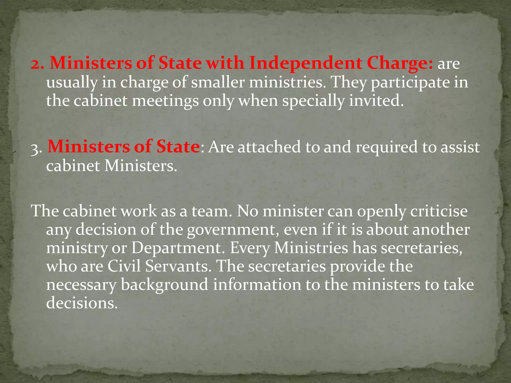 2. Ministers of State with Independent Charge: are
usually in charge of smaller ministries. They participate in
the cabinet meetings only when specially invited.
3. Ministers of State: Are attached to and required to assist
cabinet Ministers.
The cabinet work as a team. No minister can openly criticise
any decision of the government, even if it is about another
ministry or Department. Every Ministries has secretaries,
who are Civil Servants. The secretaries provide the
necessary background information to the ministers to take
decisions.
 
