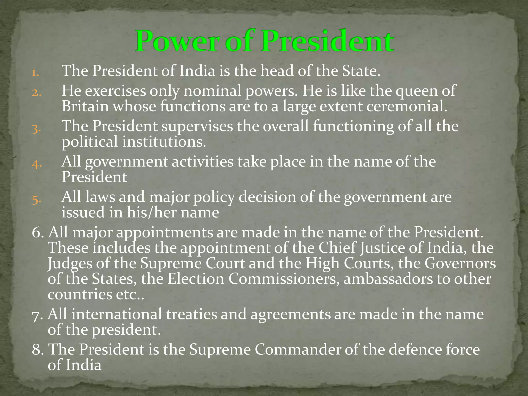 1. The President of India is the head of the State.
2. He exercises only nominal powers. He is like the queen of
Britain whose functions are to a large extent ceremonial.
3. The President supervises the overall functioning of all the
political institutions.
4. All government activities take place in the name of the
President
5. All laws and major policy decision of the government are
issued in his/her name
6. All major appointments are made in the name of the President.
These includes the appointment of the Chief Justice of India, the
Judges of the Supreme Court and the High Courts, the Governors
of the States, the Election Commissioners, ambassadors to other
countries etc..
7. All international treaties and agreements are made in the name
of the president.
8. The President is the Supreme Commander of the defence force
of India
 