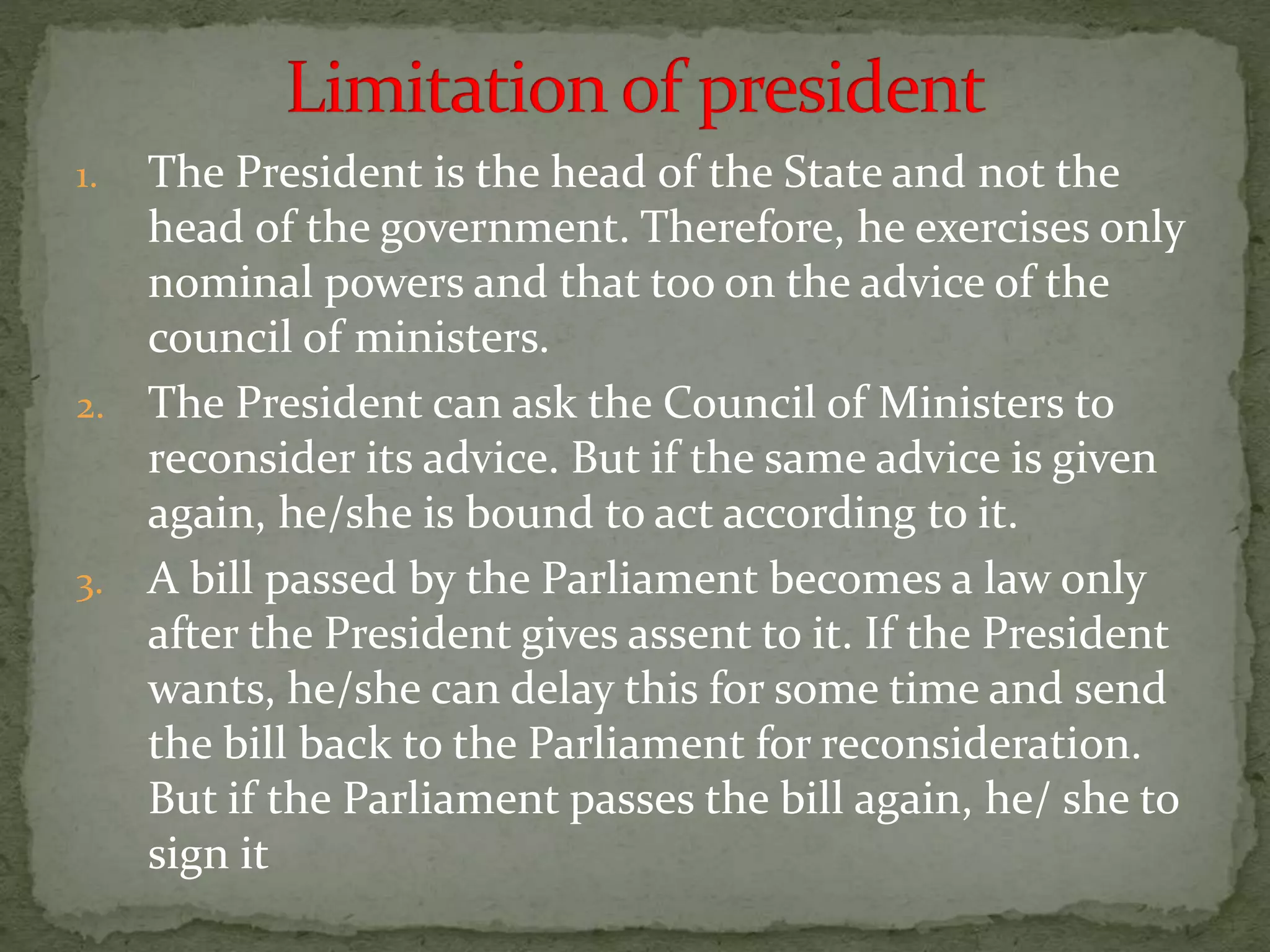 1. The President is the head of the State and not the
head of the government. Therefore, he exercises only
nominal powers and that too on the advice of the
council of ministers.
2. The President can ask the Council of Ministers to
reconsider its advice. But if the same advice is given
again, he/she is bound to act according to it.
3. A bill passed by the Parliament becomes a law only
after the President gives assent to it. If the President
wants, he/she can delay this for some time and send
the bill back to the Parliament for reconsideration.
But if the Parliament passes the bill again, he/ she to
sign it
 