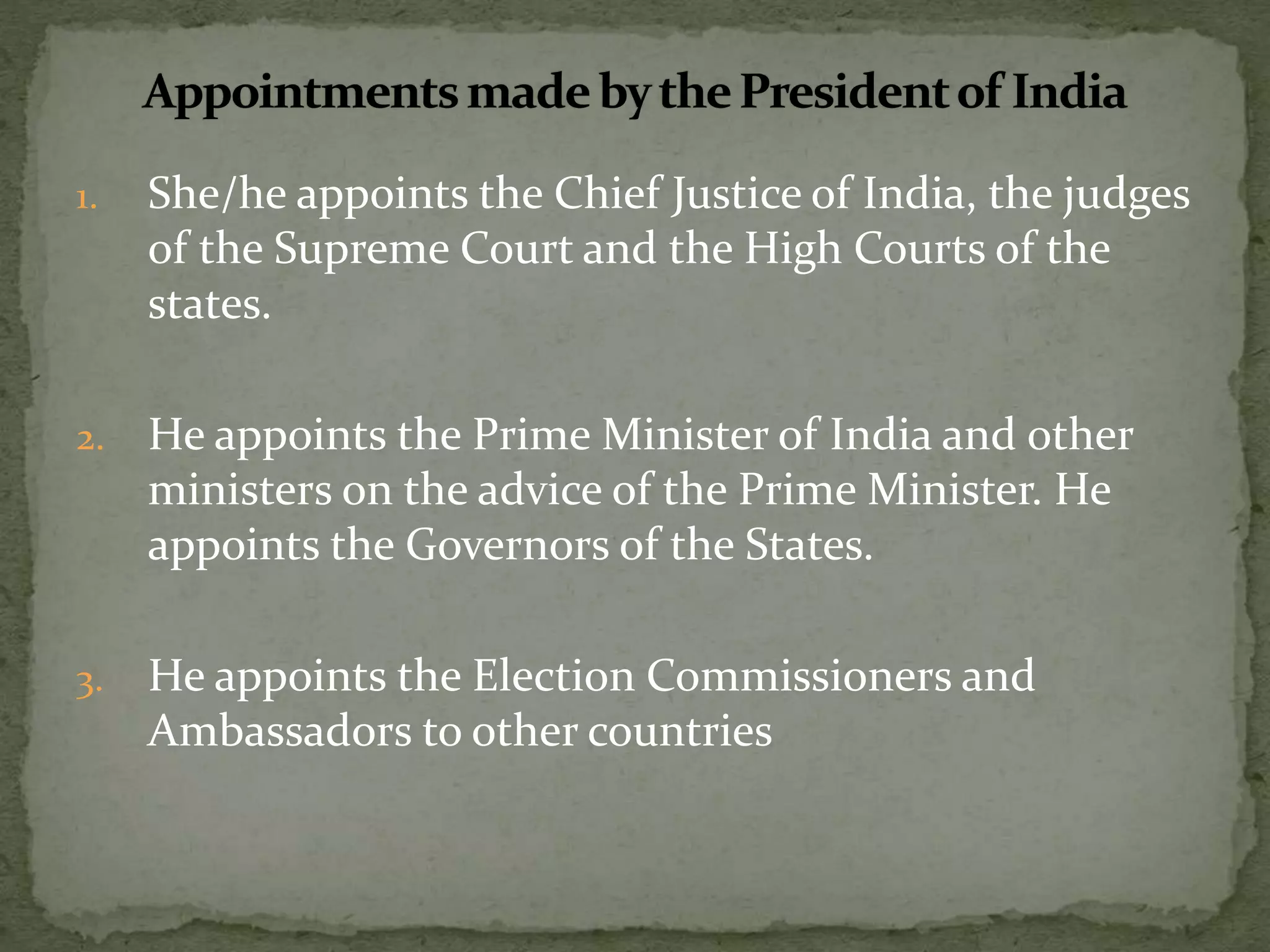 1. She/he appoints the Chief Justice of India, the judges
of the Supreme Court and the High Courts of the
states.
2. He appoints the Prime Minister of India and other
ministers on the advice of the Prime Minister. He
appoints the Governors of the States.
3. He appoints the Election Commissioners and
Ambassadors to other countries
 