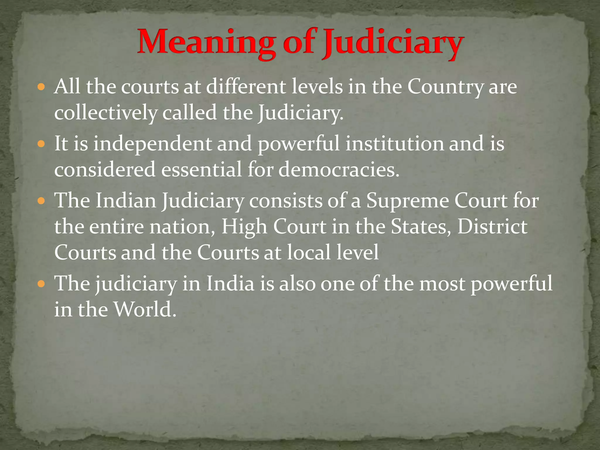  All the courts at different levels in the Country are
collectively called the Judiciary.
 It is independent and powerful institution and is
considered essential for democracies.
 The Indian Judiciary consists of a Supreme Court for
the entire nation, High Court in the States, District
Courts and the Courts at local level
 The judiciary in India is also one of the most powerful
in the World.
 