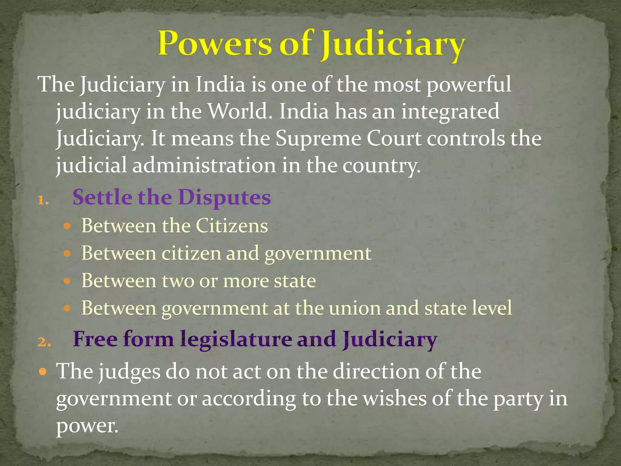 The Judiciary in India is one of the most powerful
judiciary in the World. India has an integrated
Judiciary. It means the Supreme Court controls the
judicial administration in the country.
1. Settle the Disputes
 Between the Citizens
 Between citizen and government
 Between two or more state
 Between government at the union and state level
2.
 The judges do not act on the direction of the
government or according to the wishes of the party in
power.
 